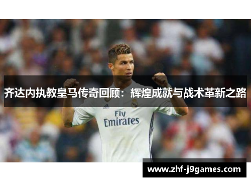 齐达内执教皇马传奇回顾：辉煌成就与战术革新之路