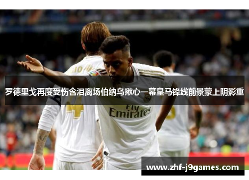 罗德里戈再度受伤含泪离场伯纳乌揪心一幕皇马锋线前景蒙上阴影重